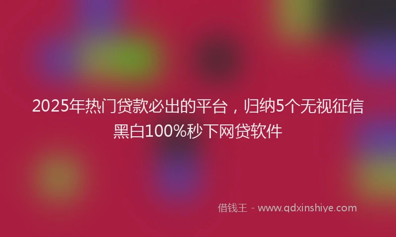2025年热门贷款必出的平台，归纳5个无视征信黑白100%秒下网贷软件