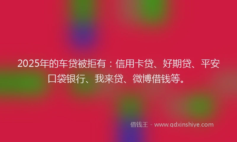 2025年的车贷被拒有：信用卡贷、好期贷、平安口袋银行、我来贷、微博借钱等。