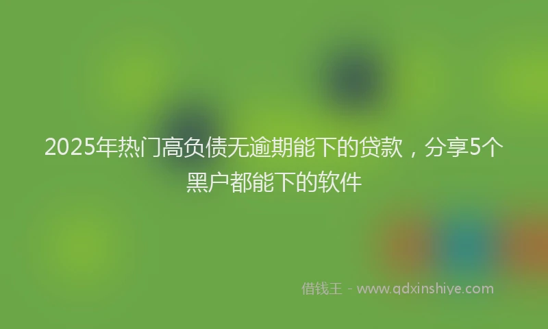 2025年热门高负债无逾期能下的贷款，分享5个黑户都能下的软件