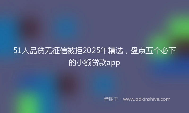 51人品贷无征信被拒2025年精选，盘点五个必下的小额贷款app