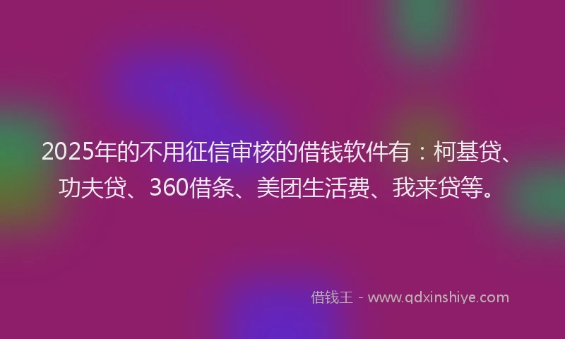 2025年的不用征信审核的借钱软件有：柯基贷、功夫贷、360借条、美团生活费、我来贷等。