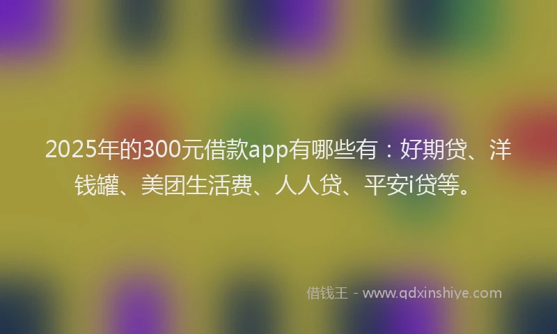 2025年的300元借款app有哪些有：好期贷、洋钱罐、美团生活费、人人贷、平安i贷等。