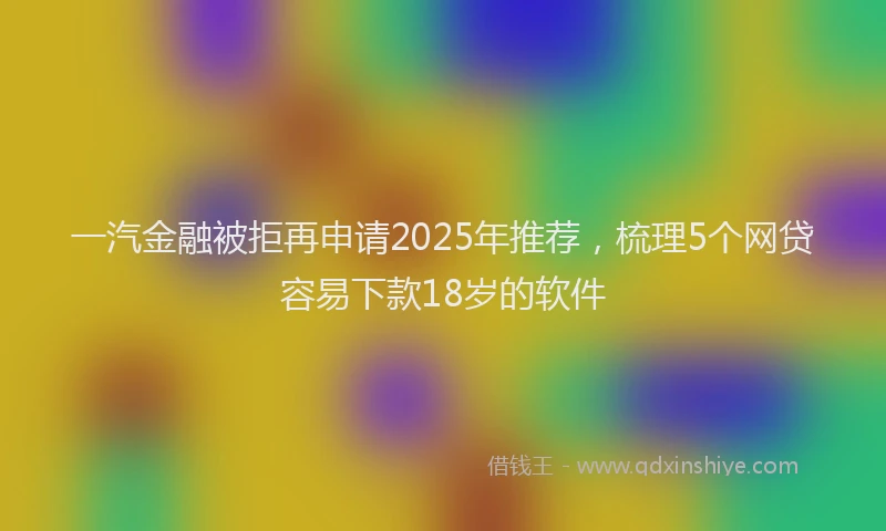 一汽金融被拒再申请2025年推荐，梳理5个网贷容易下款18岁的软件