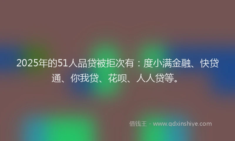 2025年的51人品贷被拒次有：度小满金融、快贷通、你我贷、花呗、人人贷等。