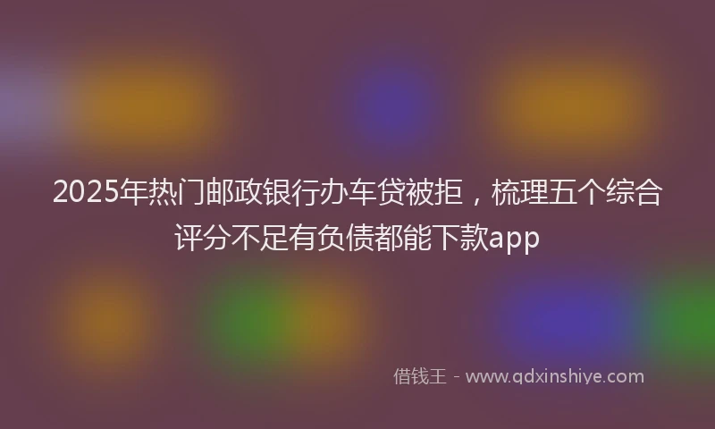 2025年热门邮政银行办车贷被拒，梳理五个综合评分不足有负债都能下款app
