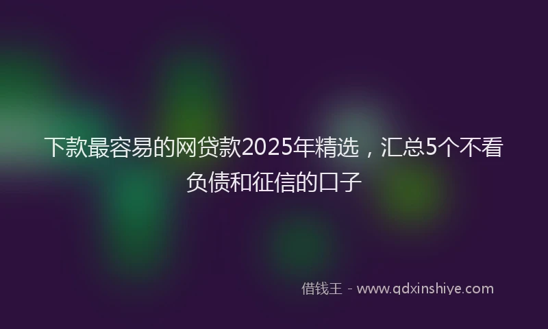 下款最容易的网贷款2025年精选，汇总5个不看负债和征信的口子
