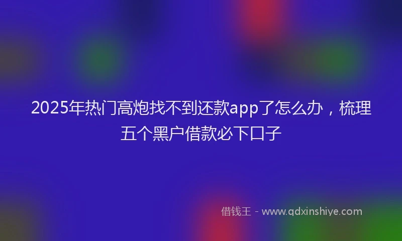 2025年热门高炮找不到还款app了怎么办，梳理五个黑户借款必下口子