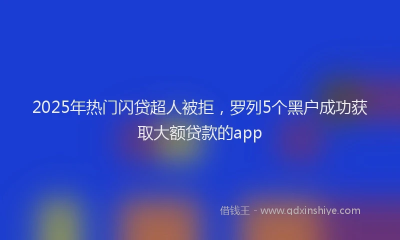 2025年热门闪贷超人被拒，罗列5个黑户成功获取大额贷款的app