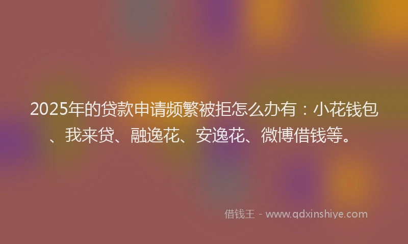 2025年的贷款申请频繁被拒怎么办有：小花钱包、我来贷、融逸花、安逸花、微博借钱等。