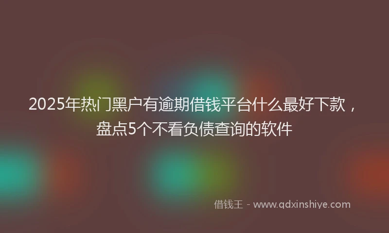 2025年热门黑户有逾期借钱平台什么最好下款，盘点5个不看负债查询的软件