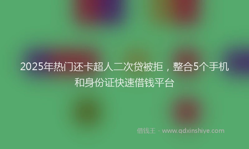 2025年热门还卡超人二次贷被拒，整合5个手机和身份证快速借钱平台