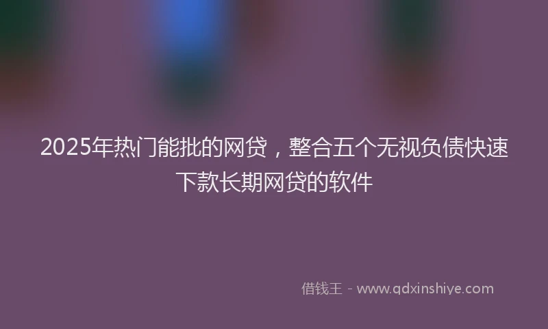 2025年热门能批的网贷，整合五个无视负债快速下款长期网贷的软件