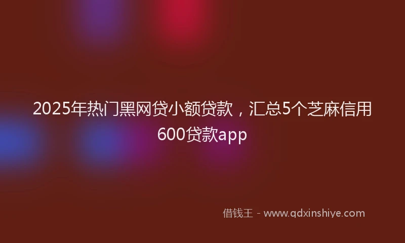 2025年热门黑网贷小额贷款，汇总5个芝麻信用600贷款app