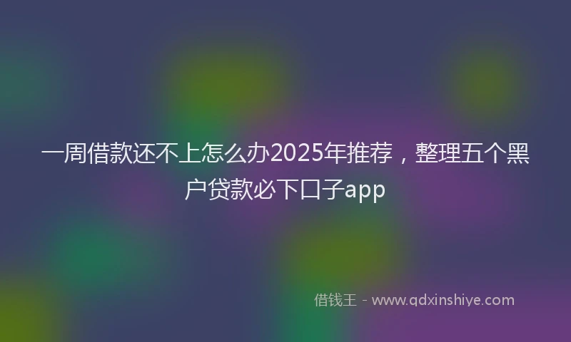 一周借款还不上怎么办2025年推荐，整理五个黑户贷款必下口子app
