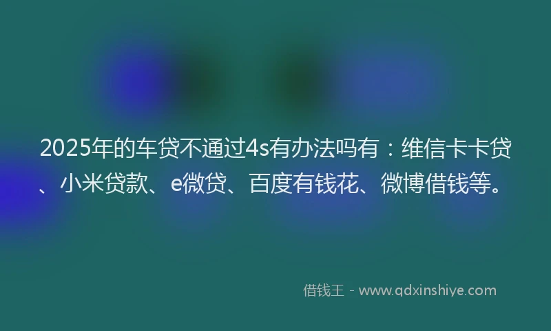 2025年的车贷不通过4s有办法吗有：维信卡卡贷、小米贷款、e微贷、百度有钱花、微博借钱等。
