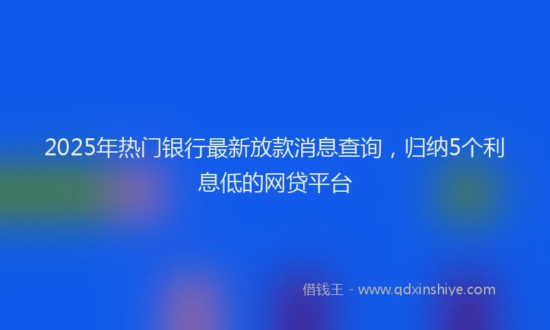 2025年热门银行最新放款消息查询，归纳5个利息低的网贷平台
