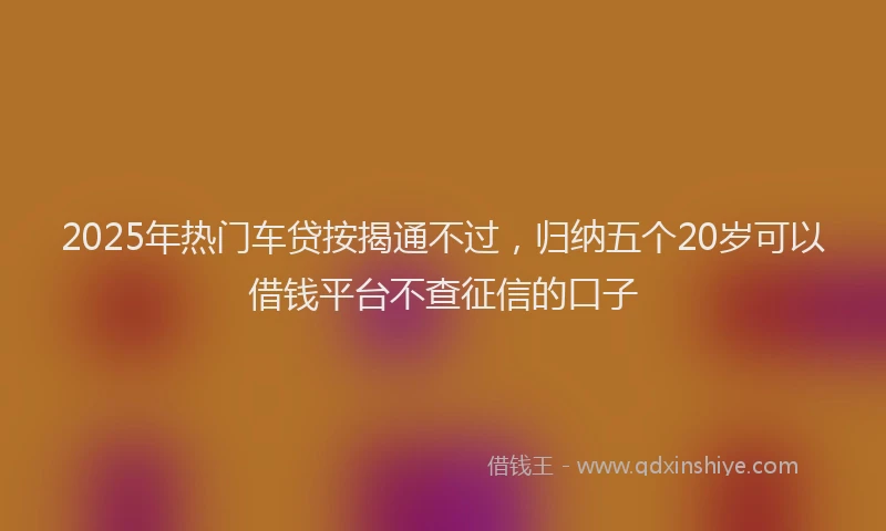 2025年热门车贷按揭通不过，归纳五个20岁可以借钱平台不查征信的口子