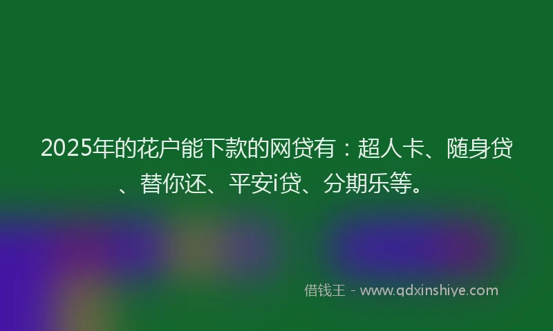 2025年的花户能下款的网贷有：超人卡、随身贷、替你还、平安i贷、分期乐等。