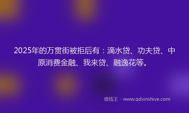 2025年的万贯街被拒后有：滴水贷、功夫贷、中原消费金融、我来贷、融逸花等。