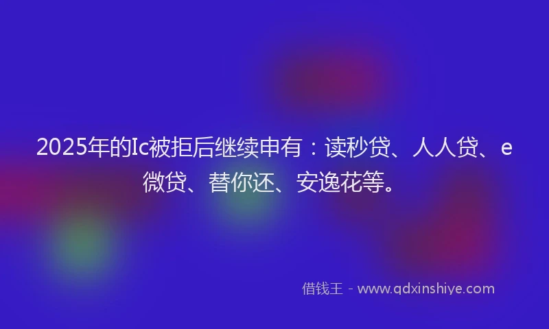 2025年的Ic被拒后继续申有：读秒贷、人人贷、e微贷、替你还、安逸花等。
