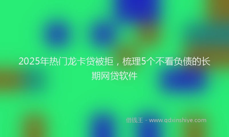 2025年热门龙卡贷被拒，梳理5个不看负债的长期网贷软件