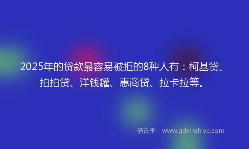 2025年的贷款最容易被拒的8种人有：柯基贷、拍拍贷、洋钱罐、惠商贷、拉卡拉等。