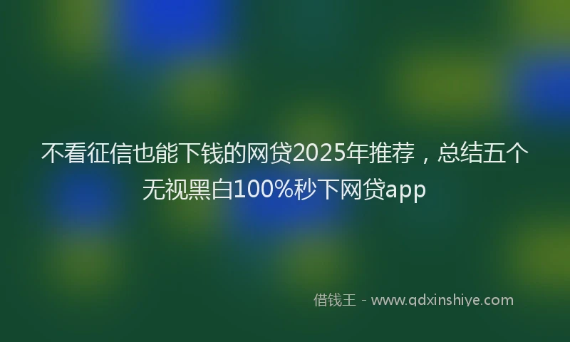 不看征信也能下钱的网贷2025年推荐，总结五个无视黑白100%秒下网贷app