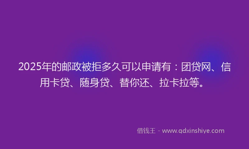 2025年的邮政被拒多久可以申请有：团贷网、信用卡贷、随身贷、替你还、拉卡拉等。