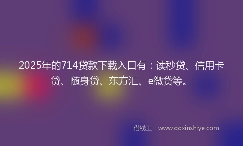 2025年的714贷款下载入口有：读秒贷、信用卡贷、随身贷、东方汇、e微贷等。