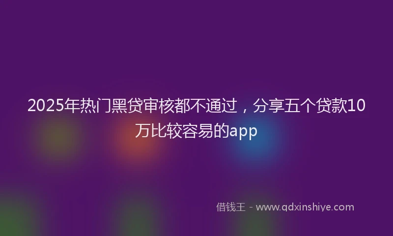 2025年热门黑贷审核都不通过，分享五个贷款10万比较容易的app