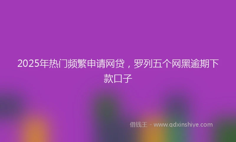 2025年热门频繁申请网贷，罗列五个网黑逾期下款口子