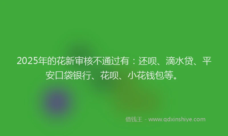 2025年的花新审核不通过有：还呗、滴水贷、平安口袋银行、花呗、小花钱包等。