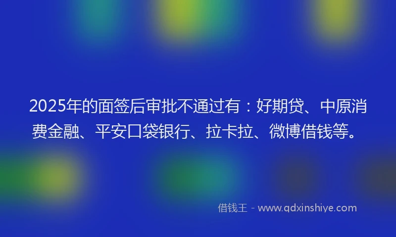 2025年的面签后审批不通过有：好期贷、中原消费金融、平安口袋银行、拉卡拉、微博借钱等。