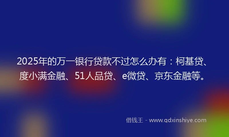 2025年的万一银行贷款不过怎么办有：柯基贷、度小满金融、51人品贷、e微贷、京东金融等。