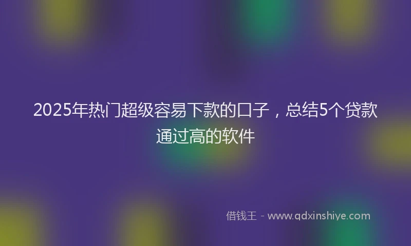 2025年热门超级容易下款的口子，总结5个贷款通过高的软件