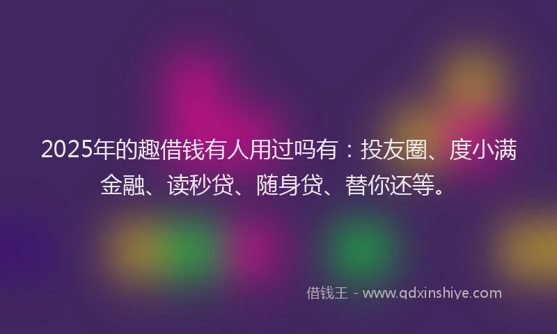 2025年的趣借钱有人用过吗有：投友圈、度小满金融、读秒贷、随身贷、替你还等。