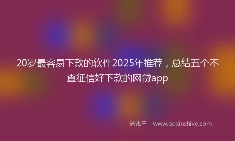 20岁最容易下款的软件2025年推荐，总结五个不查征信好下款的网贷app