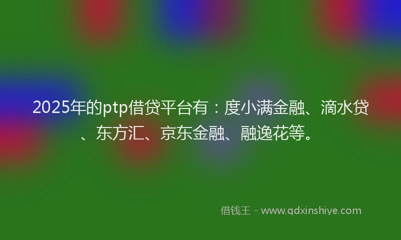 2025年的ptp借贷平台有：度小满金融、滴水贷、东方汇、京东金融、融逸花等。