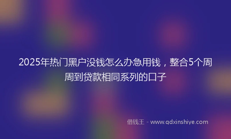 2025年热门黑户没钱怎么办急用钱，整合5个周周到贷款相同系列的口子