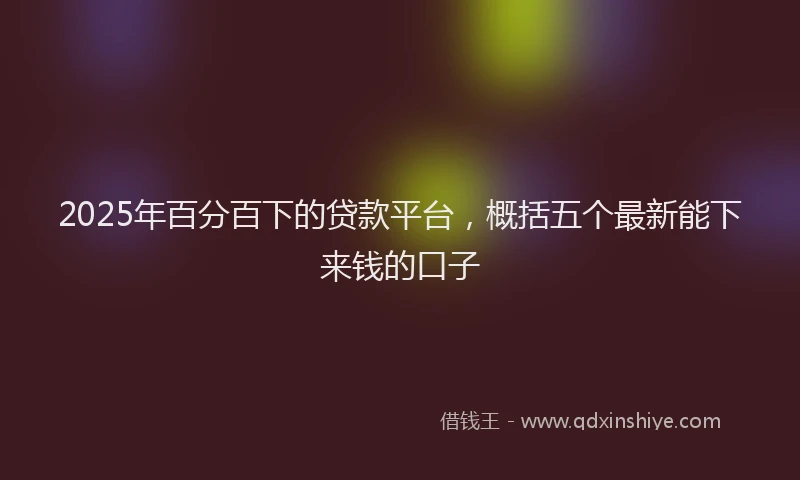 2025年百分百下的贷款平台，概括五个最新能下来钱的口子