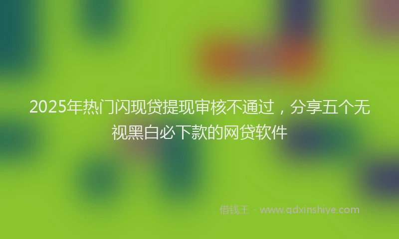 2025年热门闪现贷提现审核不通过，分享五个无视黑白必下款的网贷软件