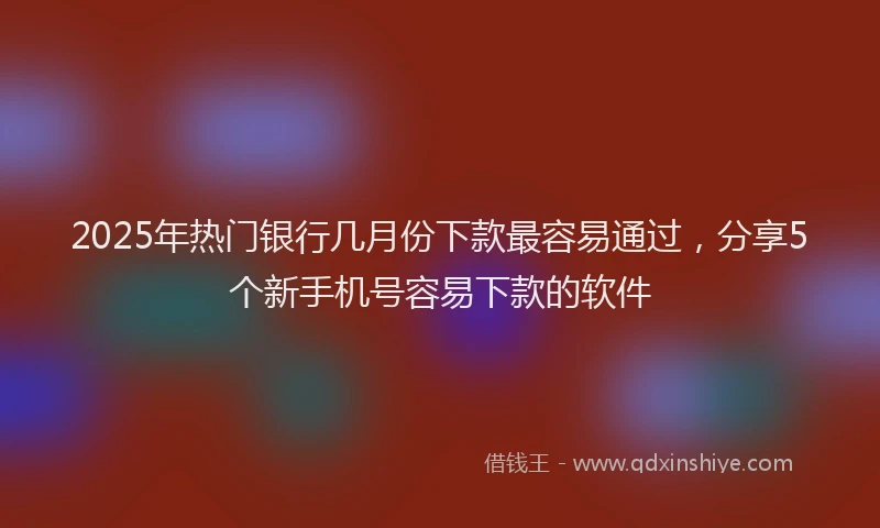 2025年热门银行几月份下款最容易通过，分享5个新手机号容易下款的软件