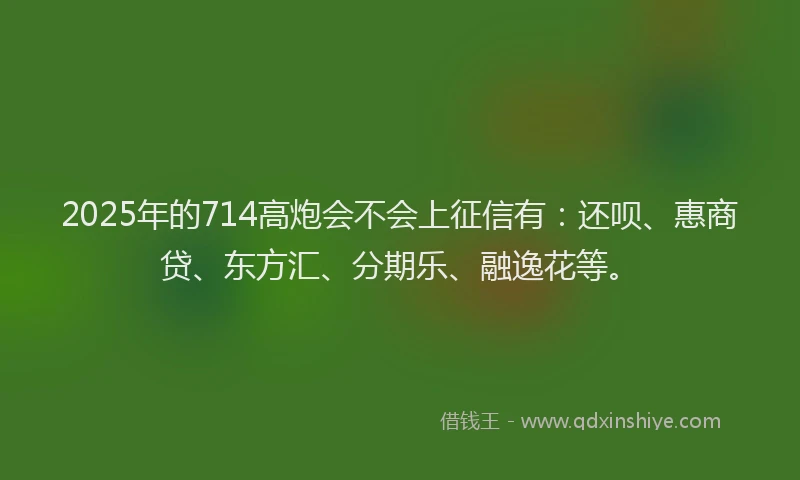 2025年的714高炮会不会上征信有：还呗、惠商贷、东方汇、分期乐、融逸花等。