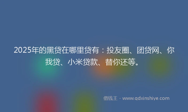 2025年的黑贷在哪里贷有：投友圈、团贷网、你我贷、小米贷款、替你还等。
