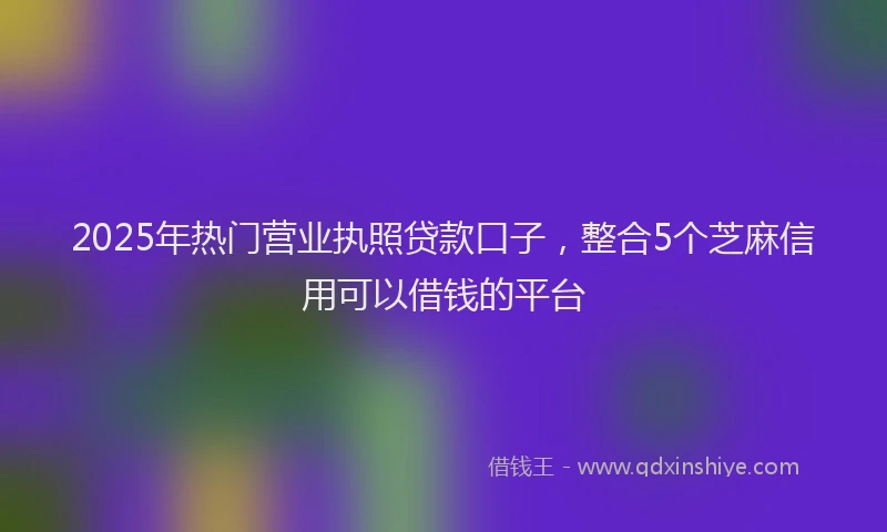 2025年热门营业执照贷款口子，整合5个芝麻信用可以借钱的平台