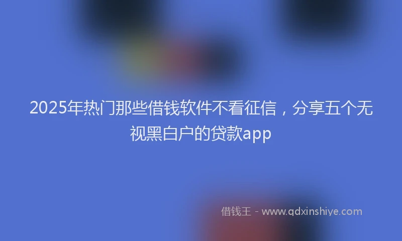 2025年热门那些借钱软件不看征信，分享五个无视黑白户的贷款app