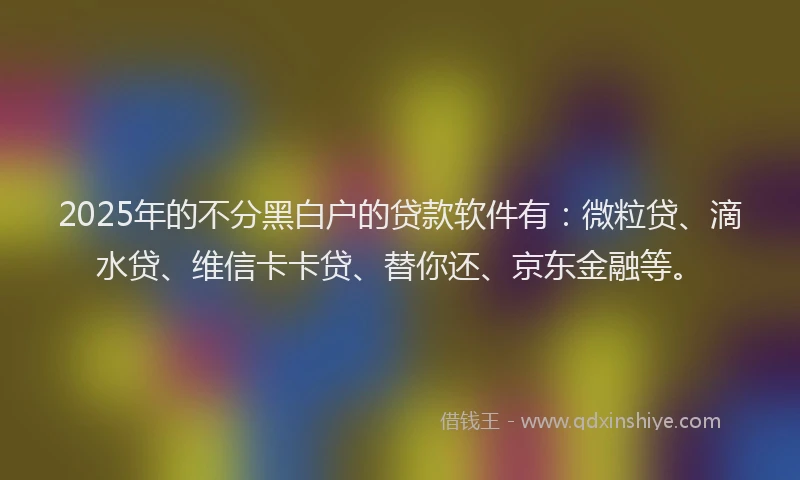 2025年的不分黑白户的贷款软件有：微粒贷、滴水贷、维信卡卡贷、替你还、京东金融等。