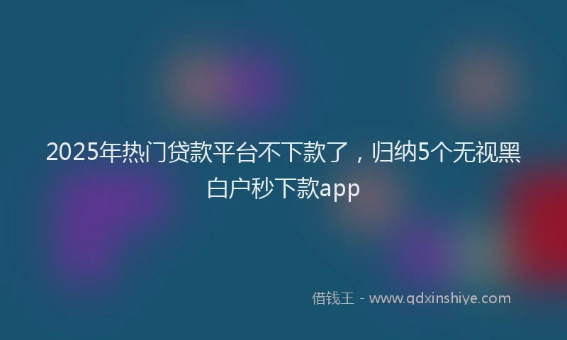 2025年热门贷款平台不下款了，归纳5个无视黑白户秒下款app
