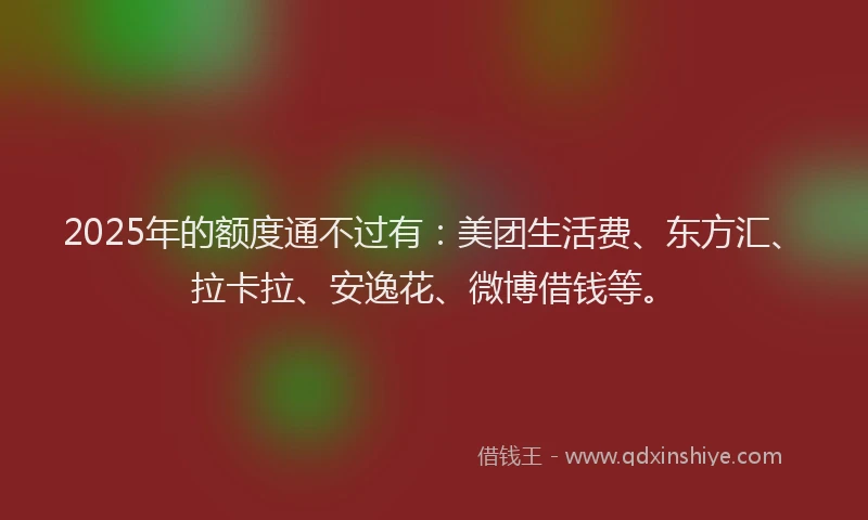 2025年的额度通不过有：美团生活费、东方汇、拉卡拉、安逸花、微博借钱等。