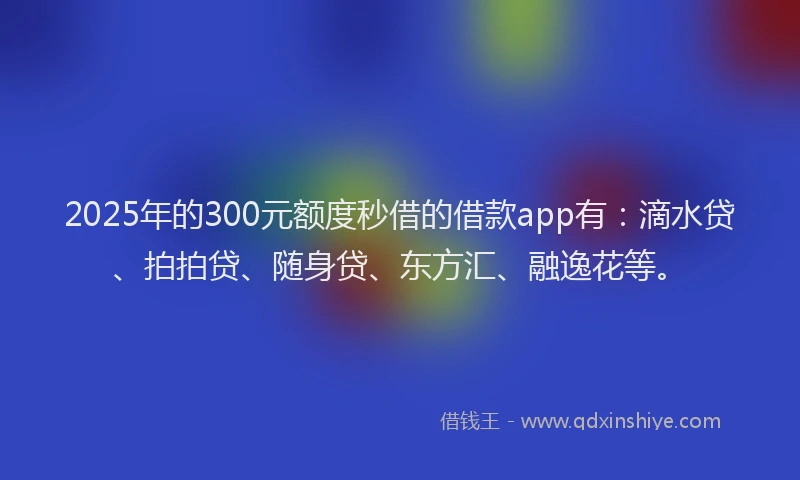 2025年的300元额度秒借的借款app有：滴水贷、拍拍贷、随身贷、东方汇、融逸花等。
